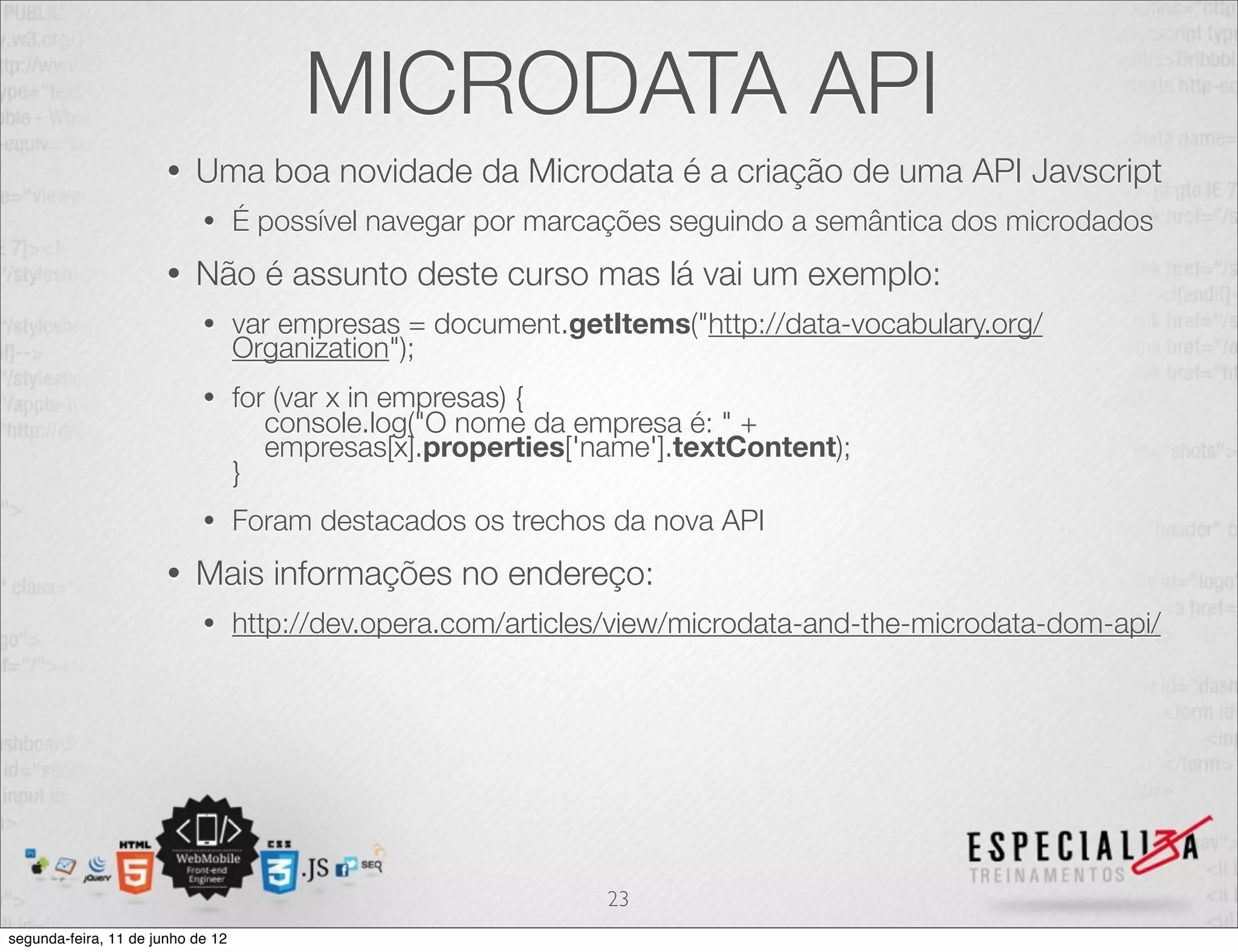 MICRODATA API 
• Uma boa novidade da Microdata é a criação de uma API Javscript 
• É possível navegar por marcações seguindo a semântica dos microdados 
• Não é assunto deste curso mas lá vai um exemplo: 
• var empresas = document.getItems("http://data-vocabulary.org/ 
Organization"); 
• for (var x in empresas) { 
console.log("O nome da empresa é: " + 
empresas[x].properties['name'].textContent); 
} 
• Foram destacados os trechos da nova API 
• Mais informações no endereço: 
• http://dev.opera.com/articles/view/microdata-and-the-microdata-dom-api/ 
23 
segunda-feira, 11 de junho de 12 
 