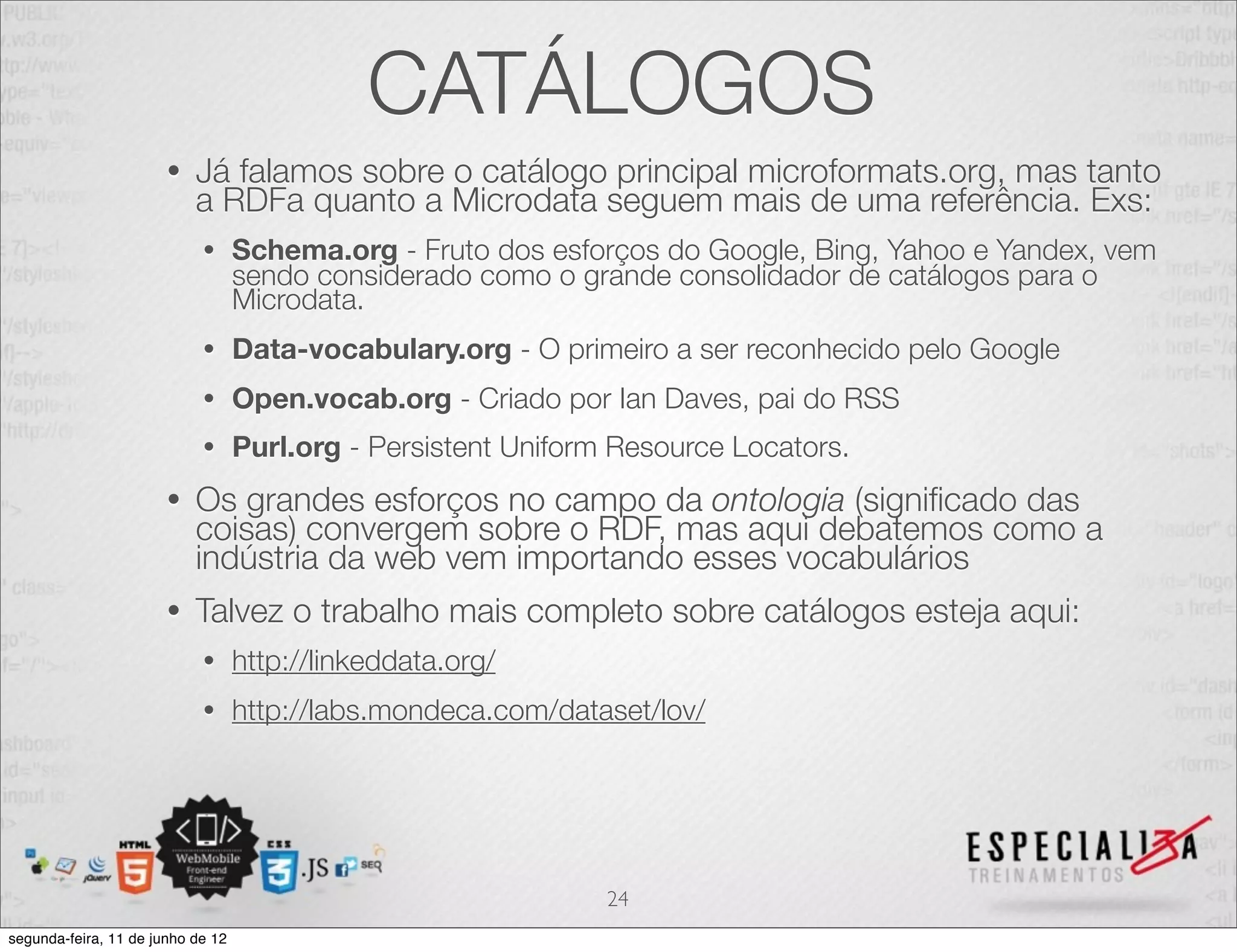 CATÁLOGOS 
• Já falamos sobre o catálogo principal microformats.org, mas tanto 
a RDFa quanto a Microdata seguem mais de uma referência. Exs: 
• Schema.org - Fruto dos esforços do Google, Bing, Yahoo e Yandex, vem 
sendo considerado como o grande consolidador de catálogos para o 
Microdata. 
• Data-vocabulary.org - O primeiro a ser reconhecido pelo Google 
• Open.vocab.org - Criado por Ian Daves, pai do RSS 
• Purl.org - Persistent Uniform Resource Locators. 
• Os grandes esforços no campo da ontologia (significado das 
coisas) convergem sobre o RDF, mas aqui debatemos como a 
indústria da web vem importando esses vocabulários 
• Talvez o trabalho mais completo sobre catálogos esteja aqui: 
• http://linkeddata.org/ 
• http://labs.mondeca.com/dataset/lov/ 
24 
segunda-feira, 11 de junho de 12 
 