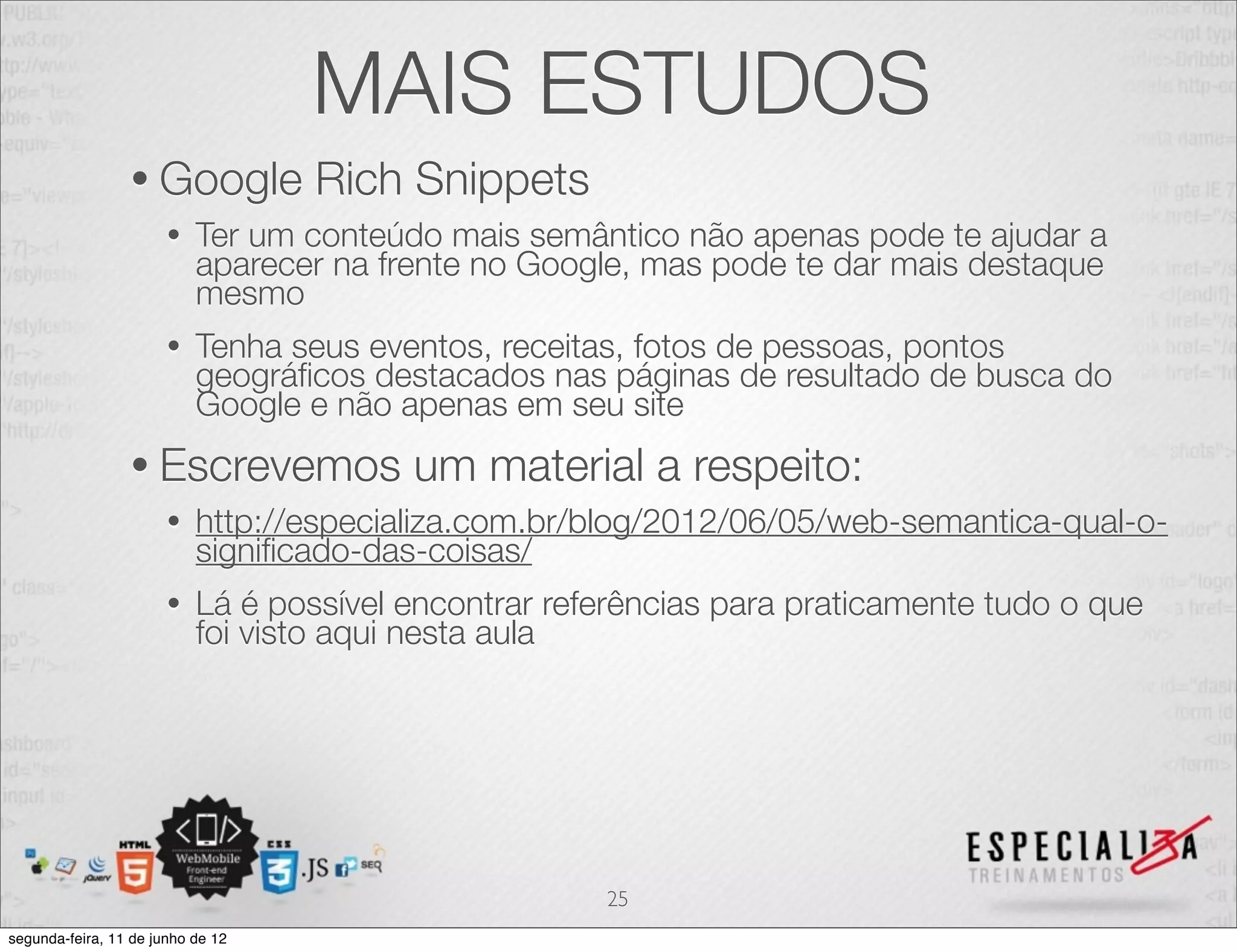 MAIS ESTUDOS 
• Google Rich Snippets 
• Ter um conteúdo mais semântico não apenas pode te ajudar a 
aparecer na frente no Google, mas pode te dar mais destaque 
mesmo 
• Tenha seus eventos, receitas, fotos de pessoas, pontos 
geográficos destacados nas páginas de resultado de busca do 
Google e não apenas em seu site 
• Escrevemos um material a respeito: 
• http://especializa.com.br/blog/2012/06/05/web-semantica-qual-o-significado- 
das-coisas/ 
• Lá é possível encontrar referências para praticamente tudo o que 
foi visto aqui nesta aula 
25 
segunda-feira, 11 de junho de 12 
