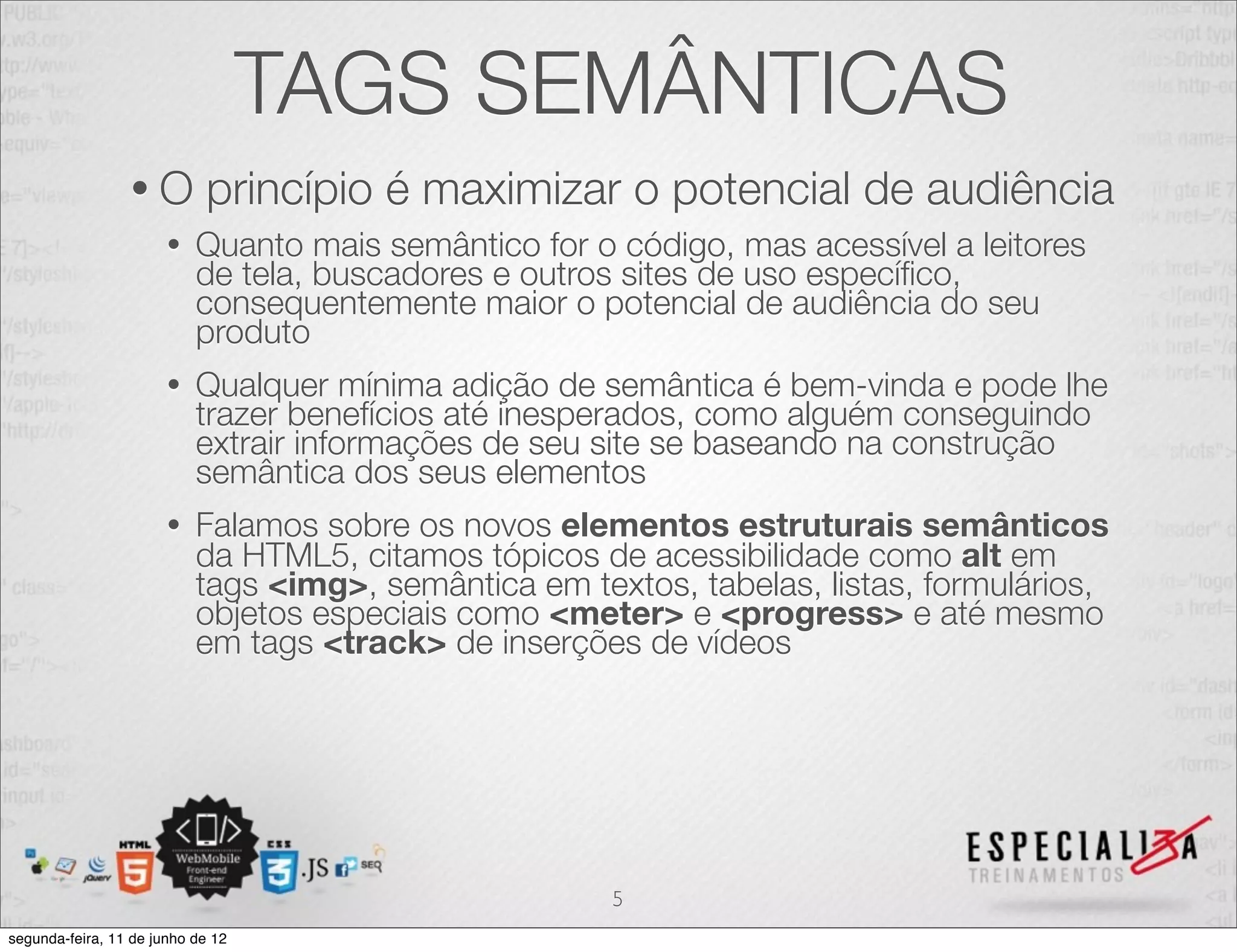 TAGS SEMÂNTICAS 
• O princípio é maximizar o potencial de audiência 
• Quanto mais semântico for o código, mas acessível a leitores 
de tela, buscadores e outros sites de uso específico, 
consequentemente maior o potencial de audiência do seu 
produto 
• Qualquer mínima adição de semântica é bem-vinda e pode lhe 
trazer benefícios até inesperados, como alguém conseguindo 
extrair informações de seu site se baseando na construção 
semântica dos seus elementos 
• Falamos sobre os novos elementos estruturais semânticos 
da HTML5, citamos tópicos de acessibilidade como alt em 
tags <img>, semântica em textos, tabelas, listas, formulários, 
objetos especiais como <meter> e <progress> e até mesmo 
em tags <track> de inserções de vídeos 
5 
segunda-feira, 11 de junho de 12 
 