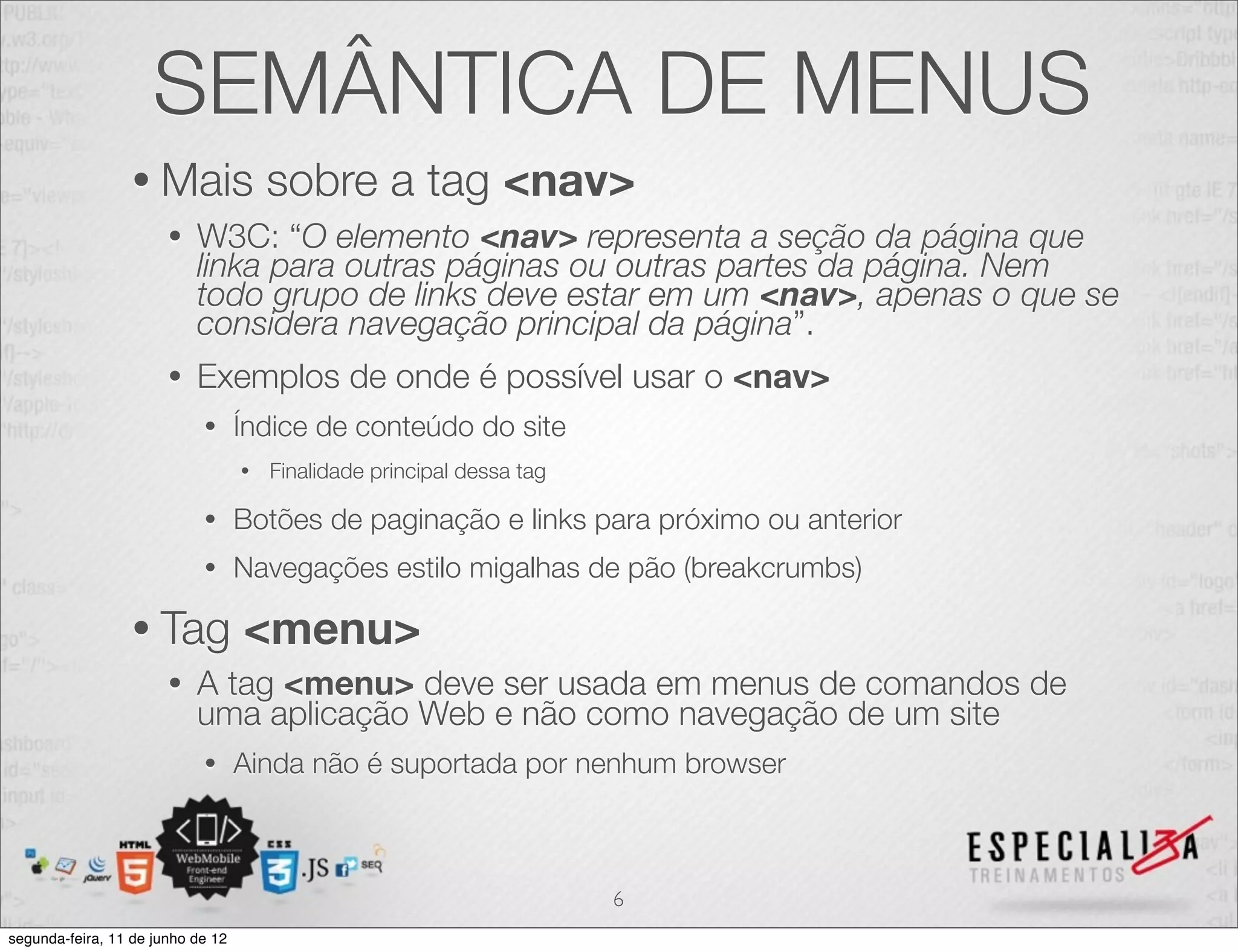 SEMÂNTICA DE MENUS 
• Mais sobre a tag <nav> 
• W3C: “O elemento <nav> representa a seção da página que 
linka para outras páginas ou outras partes da página. Nem 
todo grupo de links deve estar em um <nav>, apenas o que se 
considera navegação principal da página”. 
• Exemplos de onde é possível usar o <nav> 
• Índice de conteúdo do site 
• Finalidade principal dessa tag 
• Botões de paginação e links para próximo ou anterior 
• Navegações estilo migalhas de pão (breakcrumbs) 
• Tag <menu> 
• A tag <menu> deve ser usada em menus de comandos de 
uma aplicação Web e não como navegação de um site 
• Ainda não é suportada por nenhum browser 
6 
segunda-feira, 11 de junho de 12 
 