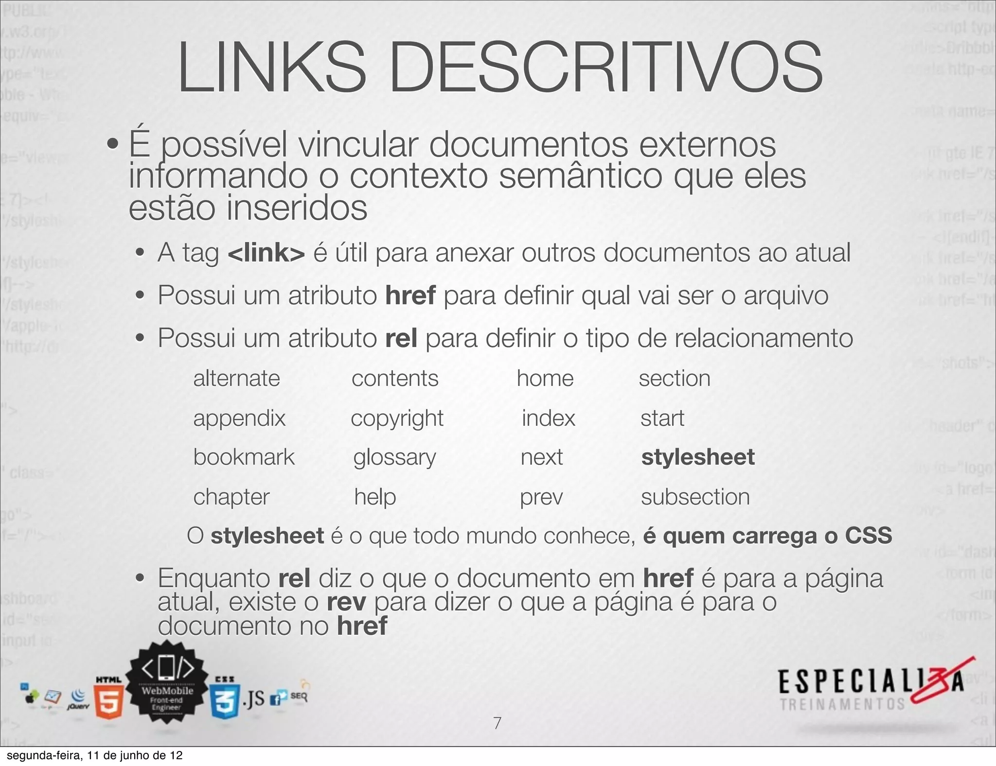 LINKS DESCRITIVOS 
• É possível vincular documentos externos 
informando o contexto semântico que eles 
estão inseridos 
• A tag <link> é útil para anexar outros documentos ao atual 
• Possui um atributo href para definir qual vai ser o arquivo 
• Possui um atributo rel para definir o tipo de relacionamento 
alternate contents home section 
appendix copyright index start 
bookmark glossary next stylesheet 
chapter help prev subsection 
O stylesheet é o que todo mundo conhece, é quem carrega o CSS 
• Enquanto rel diz o que o documento em href é para a página 
atual, existe o rev para dizer o que a página é para o 
documento no href 
7 
segunda-feira, 11 de junho de 12 
 