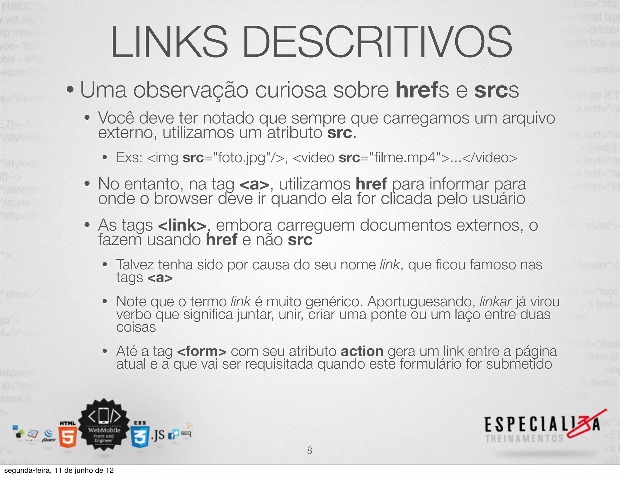 LINKS DESCRITIVOS 
• Uma observação curiosa sobre hrefs e srcs 
• Você deve ter notado que sempre que carregamos um arquivo 
externo, utilizamos um atributo src. 
• Exs: <img src="foto.jpg"/>, <video src="filme.mp4">...</video> 
• No entanto, na tag <a>, utilizamos href para informar para 
onde o browser deve ir quando ela for clicada pelo usuário 
• As tags <link>, embora carreguem documentos externos, o 
fazem usando href e não src 
• Talvez tenha sido por causa do seu nome link, que ficou famoso nas 
tags <a> 
• Note que o termo link é muito genérico. Aportuguesando, linkar já virou 
verbo que significa juntar, unir, criar uma ponte ou um laço entre duas 
coisas 
• Até a tag <form> com seu atributo action gera um link entre a página 
atual e a que vai ser requisitada quando este formulário for submetido 
8 
segunda-feira, 11 de junho de 12 
 