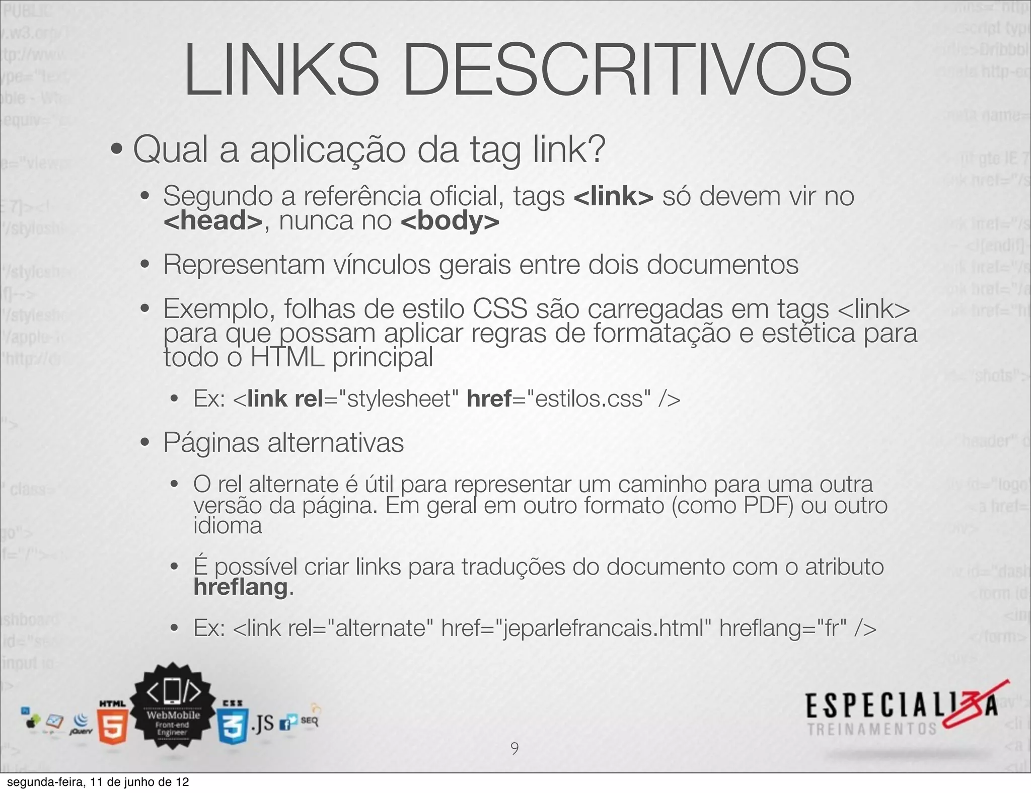 LINKS DESCRITIVOS 
• Qual a aplicação da tag link? 
• Segundo a referência oficial, tags <link> só devem vir no 
<head>, nunca no <body> 
• Representam vínculos gerais entre dois documentos 
• Exemplo, folhas de estilo CSS são carregadas em tags <link> 
para que possam aplicar regras de formatação e estética para 
todo o HTML principal 
• Ex: <link rel="stylesheet" href="estilos.css" /> 
• Páginas alternativas 
• O rel alternate é útil para representar um caminho para uma outra 
versão da página. Em geral em outro formato (como PDF) ou outro 
idioma 
• É possível criar links para traduções do documento com o atributo hreflang. 
• Ex: <link rel="alternate" href="jeparlefrancais.html" hreflang="fr" /> 
9 
segunda-feira, 11 de junho de 12 
 
