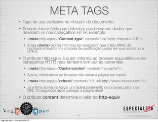 META TAGS 
• Tags de uso exclusivo no <head> do documento 
• Sempre foram úteis para informar aos browsers dados que 
deveriam vir nos cabeçalhos HTTP. Exemplo: 
• <meta http-equiv="Content-type" content="text/html; charset=utf-8"/> 
• A tag <meta> acima informou ao navegador que o tipo MIME do 
conteúdo é text/html e a tabela de codificação usada em sua escrita foi a 
UTF-8 
• O atributo http-equiv é quem informa ao browser equivalências de 
cabeçalhos HTTP, mas também tem outras serventias 
• <meta http-equiv="Cache-control" content="no-cache"/> 
• Acima, informamos ao browser não salvar a página em cache 
• <meta http-equiv="refresh" content="10; url=http://www.novaurl.com/"/> 
• Já a linha acima vai forçar um redirecionamento do browser para nova 
URL 10 segundos após carregar a página atual 
• O atributo content determina o valor do http-equiv 
11 
segunda-feira, 11 de junho de 12 
 