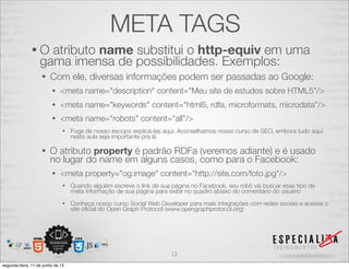META TAGS 
• O atributo name substitui o http-equiv em uma 
gama imensa de possibilidades. Exemplos: 
• Com ele, diversas informações podem ser passadas ao Google: 
• <meta name="description" content="Meu site de estudos sobre HTML5"/> 
• <meta name="keywords" content="html5, rdfa, microformats, microdata"/> 
• <meta name="robots" content="all"/> 
• Foge de nosso escopo explicá-las aqui. Aconselhamos nosso curso de SEO, embora tudo aqui 
nesta aula seja importante pra lá 
• O atributo property é padrão RDFa (veremos adiante) e é usado 
no lugar do name em alguns casos, como para o Facebook: 
• <meta property="og:image" content="http://site.com/foto.jpg"/> 
• Quando alguém escreve o link de sua página no Facebook, seu robô vai buscar esse tipo de 
meta informação de sua página para exibir no quadro abaixo do comentário do usuário 
• Conheça nosso curso Social Web Developer para mais integrações com redes sociais e acesse o 
site oficial do Open Graph Protocol (www.opengraphprotocol.org) 
12 
segunda-feira, 11 de junho de 12 
 