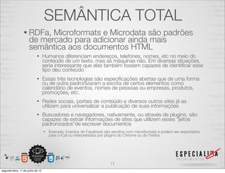 SEMÂNTICA TOTAL 
• RDFa, Microformats e Microdata são padrões 
de mercado para adicionar ainda mais 
semântica aos documentos HTML 
• Humanos diferenciam endereços, telefones, nomes, etc no meio do 
conteúdo de um texto, mas as máquinas não. Em diversas situações, 
seria interessante que elas também fossem capazes de identificar esse 
tipo deu conteúdo 
• Essas três tecnologias são especificações abertas que de uma forma 
ou de outra padronizaram a escrita de certos elementos como 
calendário de eventos, nomes de pessoas ou empresas, produtos, 
promoções, etc. 
• Redes sociais, portais de conteúdo e diversos outros sites já as 
utilizam para universalizar a publicação de suas informações 
• Buscadores e navegadores, nativamente, ou através de plugins, são 
capazes de extrair informações de sites que utilizem esses “jeitos 
padronizados”de escrever documentos 
• Exemplo: Eventos do Facebook são escritos com microformats e podem ser exportados 
para o iCal ou interpretados por plugins do Chrome ou do Firefox. 
13 
segunda-feira, 11 de junho de 12 
 