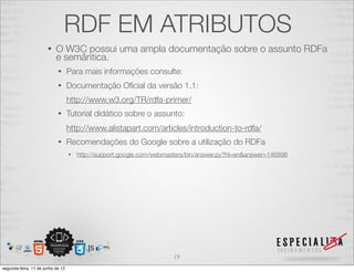 RDF EM ATRIBUTOS 
• O W3C possui uma ampla documentação sobre o assunto RDFa 
e semântica. 
• Para mais informações consulte: 
• Documentação Oficial da versão 1.1: 
http://www.w3.org/TR/rdfa-primer/ 
• Tutorial didático sobre o assunto: 
http://www.alistapart.com/articles/introduction-to-rdfa/ 
• Recomendações do Google sobre a utilização do RDFa 
• http://support.google.com/webmasters/bin/answer.py?hl=en&answer=146898 
19 
segunda-feira, 11 de junho de 12 
 