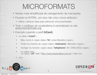 MICROFORMATS 
• Versão mais simplificada de carregamento de marcações 
• Focada na XHTML, por isso não criou novos atributos 
• Utiliza o atributo class para adicionar uma propriedade 
• Todo o catálogo de vocabulários é centralizado no site 
www.microformats.org 
• Exemplo (usando o perfil hCard): 
• <p class="vcard"> 
• Meu nome é <span class="fn">Jose Berardo</span>. 
• Pode me chamar de <span class="nickname">Berardo</span>, 
• me ligar no número <span class="telephone">81-3465.0032</span> 
• ou visitar meu 
<a class="url" href="http://www.especializa.com.br/">site</a>. 
• </p> 
20 
segunda-feira, 11 de junho de 12 
 