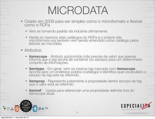 MICRODATA 
• Criado em 2009 para ser simples como o microformats e flexível 
como o RDFa 
• Vem se tornando padrão da indústria ultimamente 
• Herda os mesmos sites catálogos do RDFa e o próprio site 
microformats.org também vem sendo entendido como catálogo pelos 
leitores de microdata 
• Atributos: 
• itemscope - Atributo autocontido (não precisa de valor) que apenas 
informa que a tag servirá de container (ou escopo) para um determinado 
conjunto de informações. 
• itemtype - Em geral, vem na mesma tag marcada com itemscope. 
Aponta para um endereço público (catálogo) e identifica qual vocabulário o 
escopo da tag está se referindo. 
• itemprop - Representa justamente a propriedade dentro escopo da tag 
que o valor está se referindo. 
• itemref - Usada para referenciar uma propriedade definida fora do 
itemscope atual. 
21 
segunda-feira, 11 de junho de 12 
 
