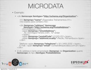 MICRODATA 
• Exemplo: 
• <div itemscope itemtype="http://schema.org/Organization"> 
<h1 itemprop="name">Especializa Treinamentos</h1> 
<h2>Dados para contato</h2> 
<div itemprop="address" itemscope 
itemtype="http://schema.org/PostalAddress"> 
<h3>Endereço:</h3> 
<span itemprop="streetAddress"> 
Av. Domingos Ferreira 2391, 12º andar 
</span>, 
<span itemprop="postalCode">51020-031</span>, 
<span itemprop="addressLocality">Recife, Pernambuco</span> 
</div> 
Telefone:<span itemprop="telephone">( 81) 3465.0032 </span>, 
E-mail: <span itemprop="email">contato@especializa.com.br</span> 
</div> 
• O div address é tanto propriedade (itemprop) de Organization quanto 
itemscope do tipo (itemtype) PostalAddress 
22 
segunda-feira, 11 de junho de 12 
 