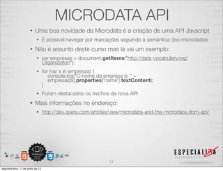 MICRODATA API 
• Uma boa novidade da Microdata é a criação de uma API Javscript 
• É possível navegar por marcações seguindo a semântica dos microdados 
• Não é assunto deste curso mas lá vai um exemplo: 
• var empresas = document.getItems("http://data-vocabulary.org/ 
Organization"); 
• for (var x in empresas) { 
console.log("O nome da empresa é: " + 
empresas[x].properties['name'].textContent); 
} 
• Foram destacados os trechos da nova API 
• Mais informações no endereço: 
• http://dev.opera.com/articles/view/microdata-and-the-microdata-dom-api/ 
23 
segunda-feira, 11 de junho de 12 
 