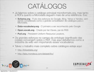 CATÁLOGOS 
• Já falamos sobre o catálogo principal microformats.org, mas tanto 
a RDFa quanto a Microdata seguem mais de uma referência. Exs: 
• Schema.org - Fruto dos esforços do Google, Bing, Yahoo e Yandex, vem 
sendo considerado como o grande consolidador de catálogos para o 
Microdata. 
• Data-vocabulary.org - O primeiro a ser reconhecido pelo Google 
• Open.vocab.org - Criado por Ian Daves, pai do RSS 
• Purl.org - Persistent Uniform Resource Locators. 
• Os grandes esforços no campo da ontologia (significado das 
coisas) convergem sobre o RDF, mas aqui debatemos como a 
indústria da web vem importando esses vocabulários 
• Talvez o trabalho mais completo sobre catálogos esteja aqui: 
• http://linkeddata.org/ 
• http://labs.mondeca.com/dataset/lov/ 
24 
segunda-feira, 11 de junho de 12 
 