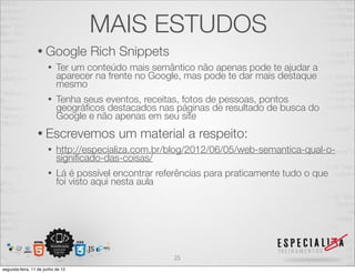 MAIS ESTUDOS 
• Google Rich Snippets 
• Ter um conteúdo mais semântico não apenas pode te ajudar a 
aparecer na frente no Google, mas pode te dar mais destaque 
mesmo 
• Tenha seus eventos, receitas, fotos de pessoas, pontos 
geográficos destacados nas páginas de resultado de busca do 
Google e não apenas em seu site 
• Escrevemos um material a respeito: 
• http://especializa.com.br/blog/2012/06/05/web-semantica-qual-o-significado- 
das-coisas/ 
• Lá é possível encontrar referências para praticamente tudo o que 
foi visto aqui nesta aula 
25 
segunda-feira, 11 de junho de 12 
