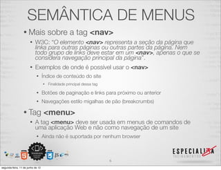 SEMÂNTICA DE MENUS 
• Mais sobre a tag <nav> 
• W3C: “O elemento <nav> representa a seção da página que 
linka para outras páginas ou outras partes da página. Nem 
todo grupo de links deve estar em um <nav>, apenas o que se 
considera navegação principal da página”. 
• Exemplos de onde é possível usar o <nav> 
• Índice de conteúdo do site 
• Finalidade principal dessa tag 
• Botões de paginação e links para próximo ou anterior 
• Navegações estilo migalhas de pão (breakcrumbs) 
• Tag <menu> 
• A tag <menu> deve ser usada em menus de comandos de 
uma aplicação Web e não como navegação de um site 
• Ainda não é suportada por nenhum browser 
6 
segunda-feira, 11 de junho de 12 
 
