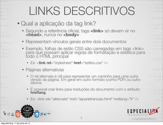 LINKS DESCRITIVOS 
• Qual a aplicação da tag link? 
• Segundo a referência oficial, tags <link> só devem vir no 
<head>, nunca no <body> 
• Representam vínculos gerais entre dois documentos 
• Exemplo, folhas de estilo CSS são carregadas em tags <link> 
para que possam aplicar regras de formatação e estética para 
todo o HTML principal 
• Ex: <link rel="stylesheet" href="estilos.css" /> 
• Páginas alternativas 
• O rel alternate é útil para representar um caminho para uma outra 
versão da página. Em geral em outro formato (como PDF) ou outro 
idioma 
• É possível criar links para traduções do documento com o atributo hreflang. 
• Ex: <link rel="alternate" href="jeparlefrancais.html" hreflang="fr" /> 
9 
segunda-feira, 11 de junho de 12 
 