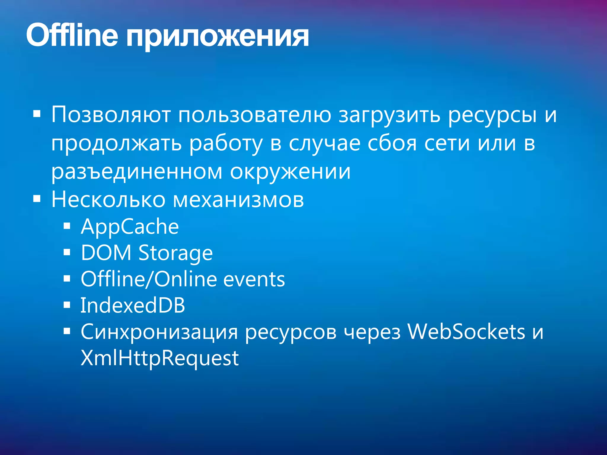 Offline приложения

 Позволяют пользователю загрузить ресурсы и
  продолжать работу в случае сбоя сети или в
  разъединенном окружении
 Несколько механизмов
     AppCache
     DOM Storage
     Offline/Online events
     IndexedDB
     Синхронизация ресурсов через WebSockets и
      XmlHttpRequest
 