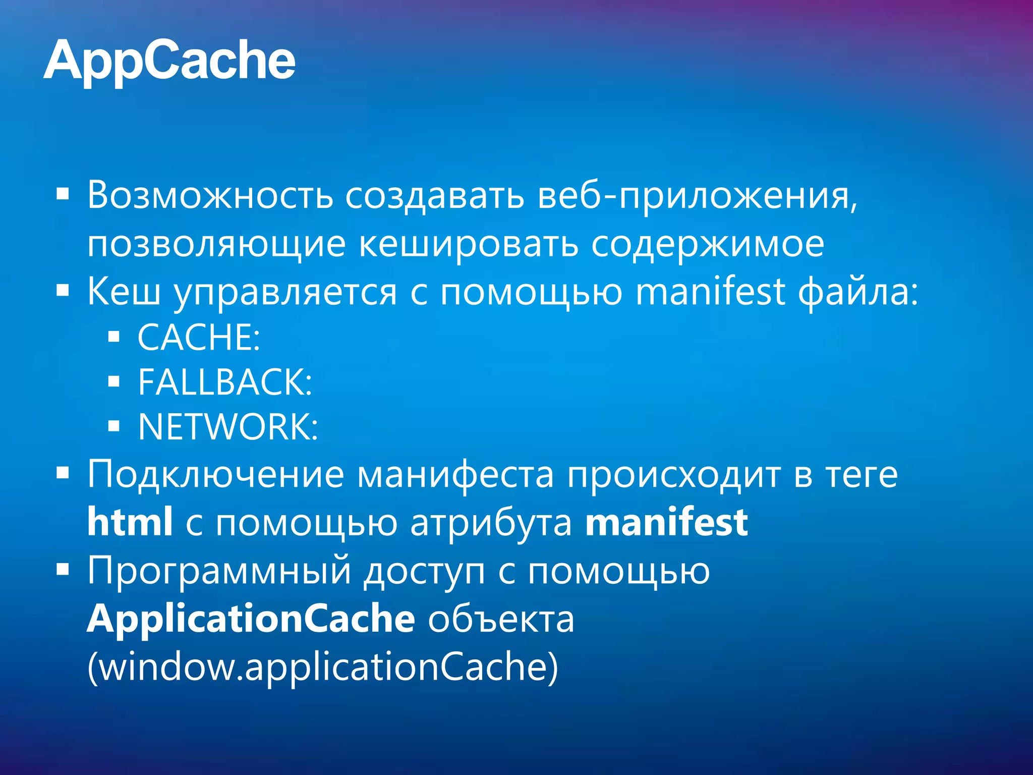AppCache

 Возможность создавать веб-приложения,
  позволяющие кешировать содержимое
 Кеш управляется с помощью manifest файла:
   CACHE:
   FALLBACK:
   NETWORK:
 Подключение манифеста происходит в теге
  html с помощью атрибута manifest
 Программный доступ с помощью
  ApplicationCache объекта
  (window.applicationCache)
 