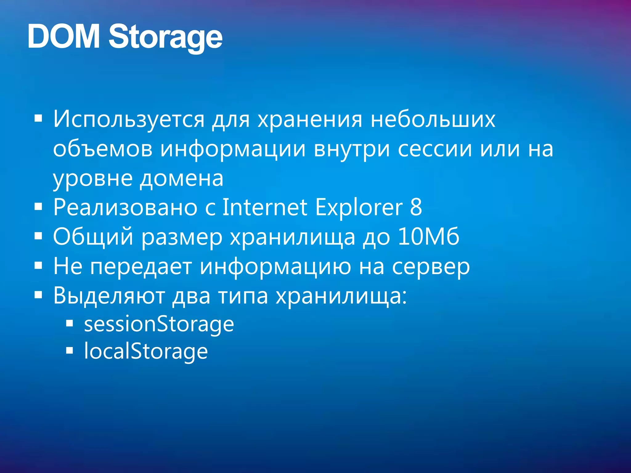 DOM Storage

 Используется для хранения небольших
  объемов информации внутри сессии или на
  уровне домена
 Реализовано с Internet Explorer 8
 Общий размер хранилища до 10Мб
 Не передает информацию на сервер
 Выделяют два типа хранилища:
   sessionStorage
   localStorage
 