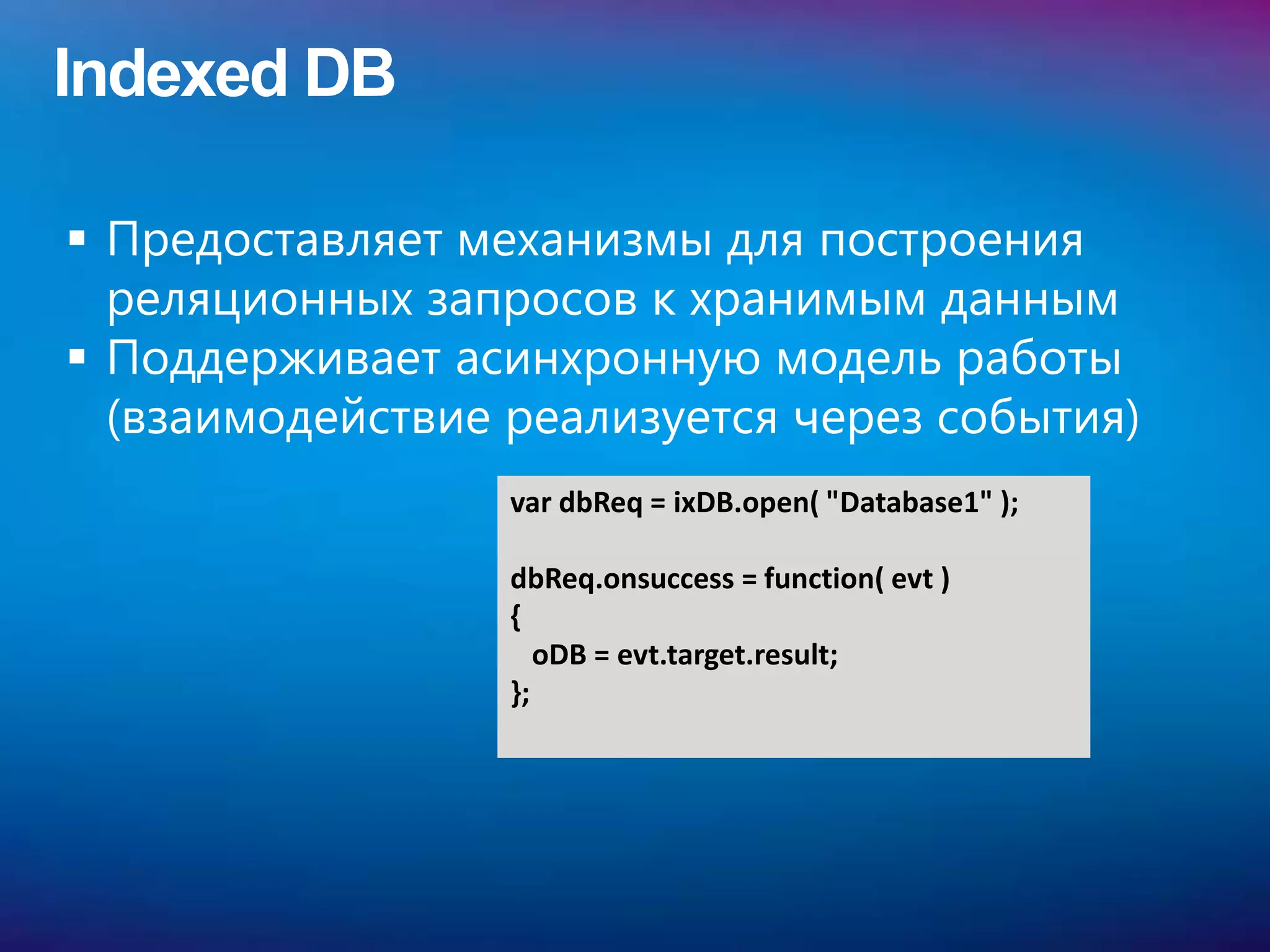 Indexed DB

 Предоставляет механизмы для построения
  реляционных запросов к хранимым данным
 Поддерживает асинхронную модель работы
  (взаимодействие реализуется через события)
                  var dbReq = ixDB.open( "Database1" );

                  dbReq.onsuccess = function( evt )
                  {
                     oDB = evt.target.result;
                  };
 