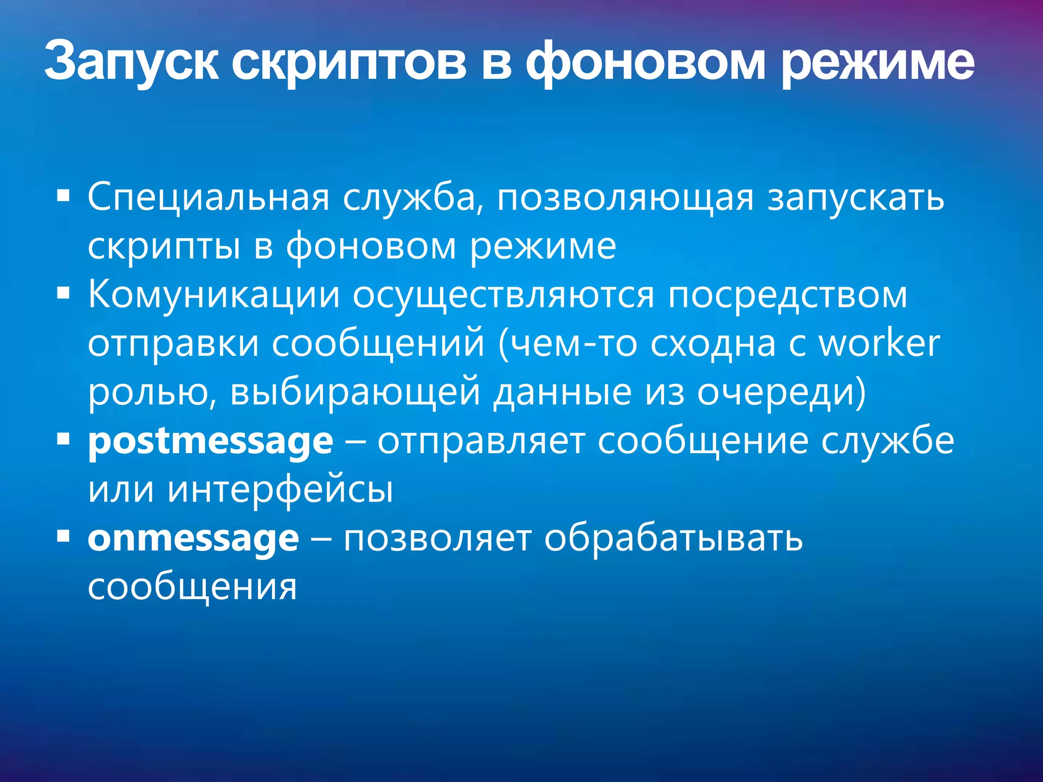 Запуск скриптов в фоновом режиме

 Специальная служба, позволяющая запускать
  скрипты в фоновом режиме
 Комуникации осуществляются посредством
  отправки сообщений (чем-то сходна с worker
  ролью, выбирающей данные из очереди)
 postmessage – отправляет сообщение службе
  или интерфейсы
 onmessage – позволяет обрабатывать
  сообщения
 