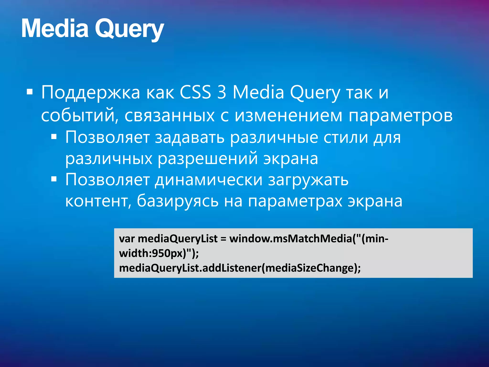 Media Query

 Поддержка как CSS 3 Media Query так и
  событий, связанных с изменением параметров
   Позволяет задавать различные стили для
    различных разрешений экрана
   Позволяет динамически загружать
    контент, базируясь на параметрах экрана

          var mediaQueryList = window.msMatchMedia("(min-
          width:950px)");
          mediaQueryList.addListener(mediaSizeChange);
 