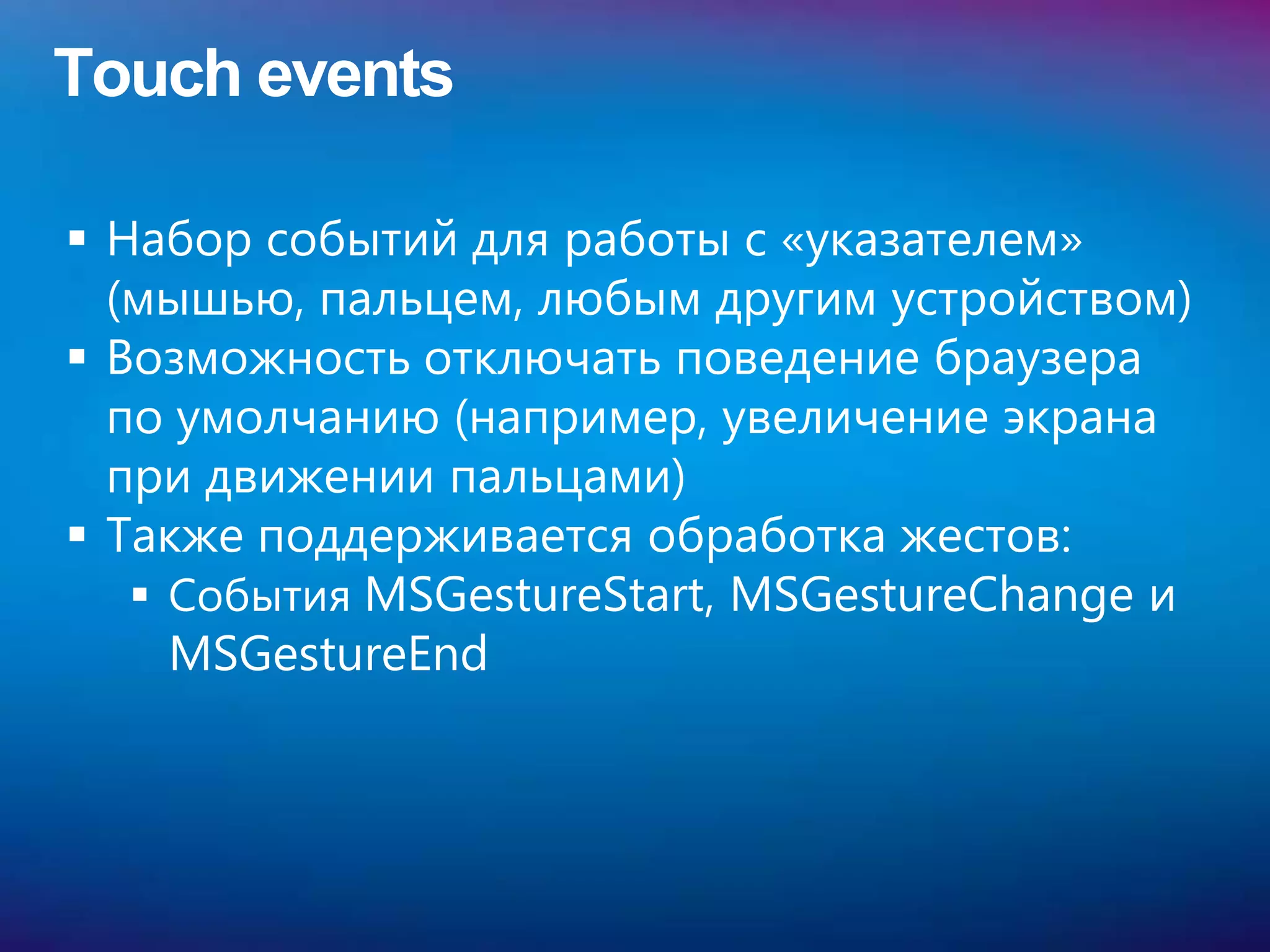 Touch events

 Набор событий для работы с «указателем»
  (мышью, пальцем, любым другим устройством)
 Возможность отключать поведение браузера
  по умолчанию (например, увеличение экрана
  при движении пальцами)
 Также поддерживается обработка жестов:
    События MSGestureStart, MSGestureChange и
     MSGestureEnd
 