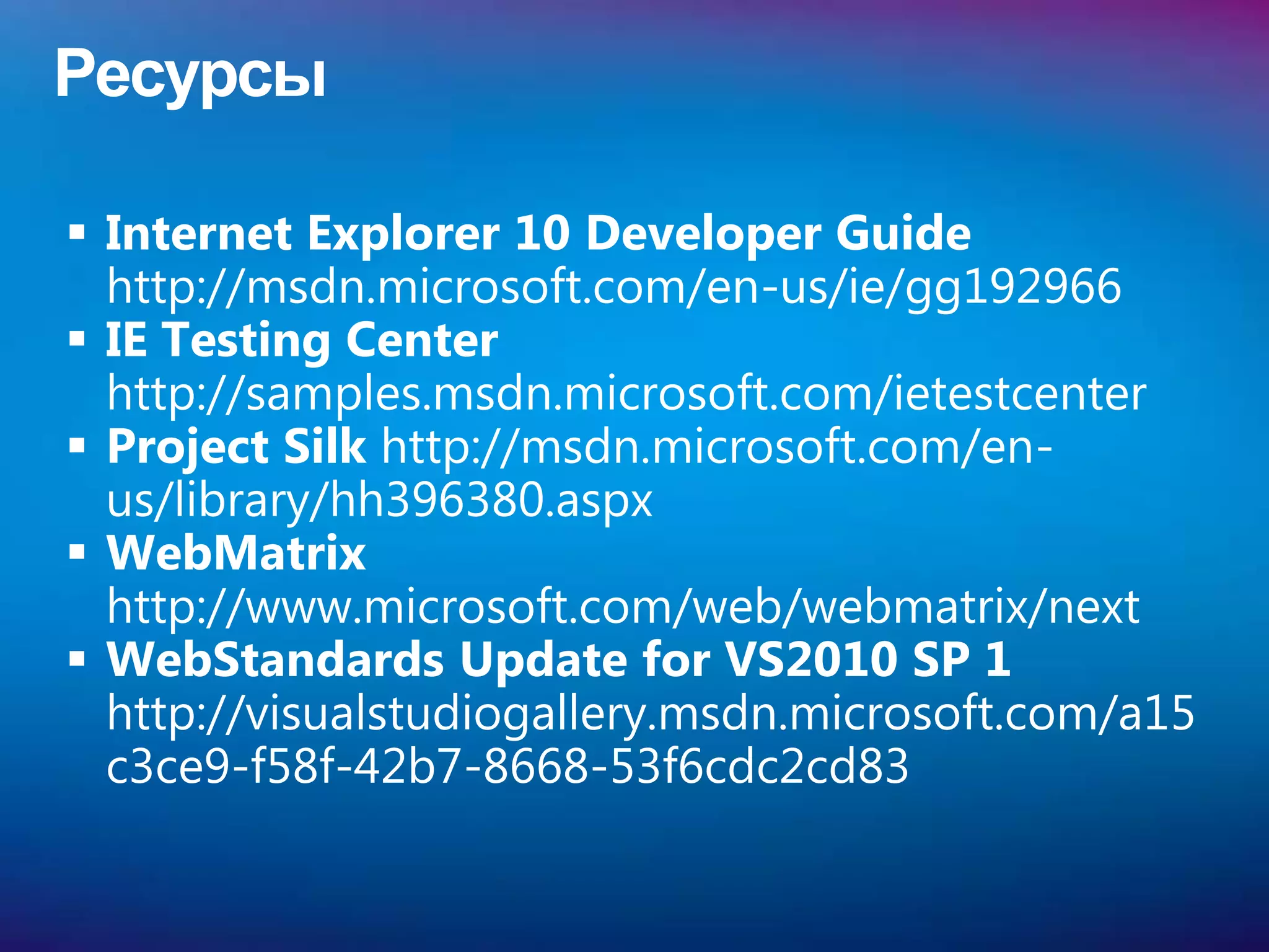 Ресурсы

 Internet Explorer 10 Developer Guide
  http://msdn.microsoft.com/en-us/ie/gg192966
 IE Testing Center
  http://samples.msdn.microsoft.com/ietestcenter
 Project Silk http://msdn.microsoft.com/en-
  us/library/hh396380.aspx
 WebMatrix
  http://www.microsoft.com/web/webmatrix/next
 WebStandards Update for VS2010 SP 1
  http://visualstudiogallery.msdn.microsoft.com/a15
  c3ce9-f58f-42b7-8668-53f6cdc2cd83
 