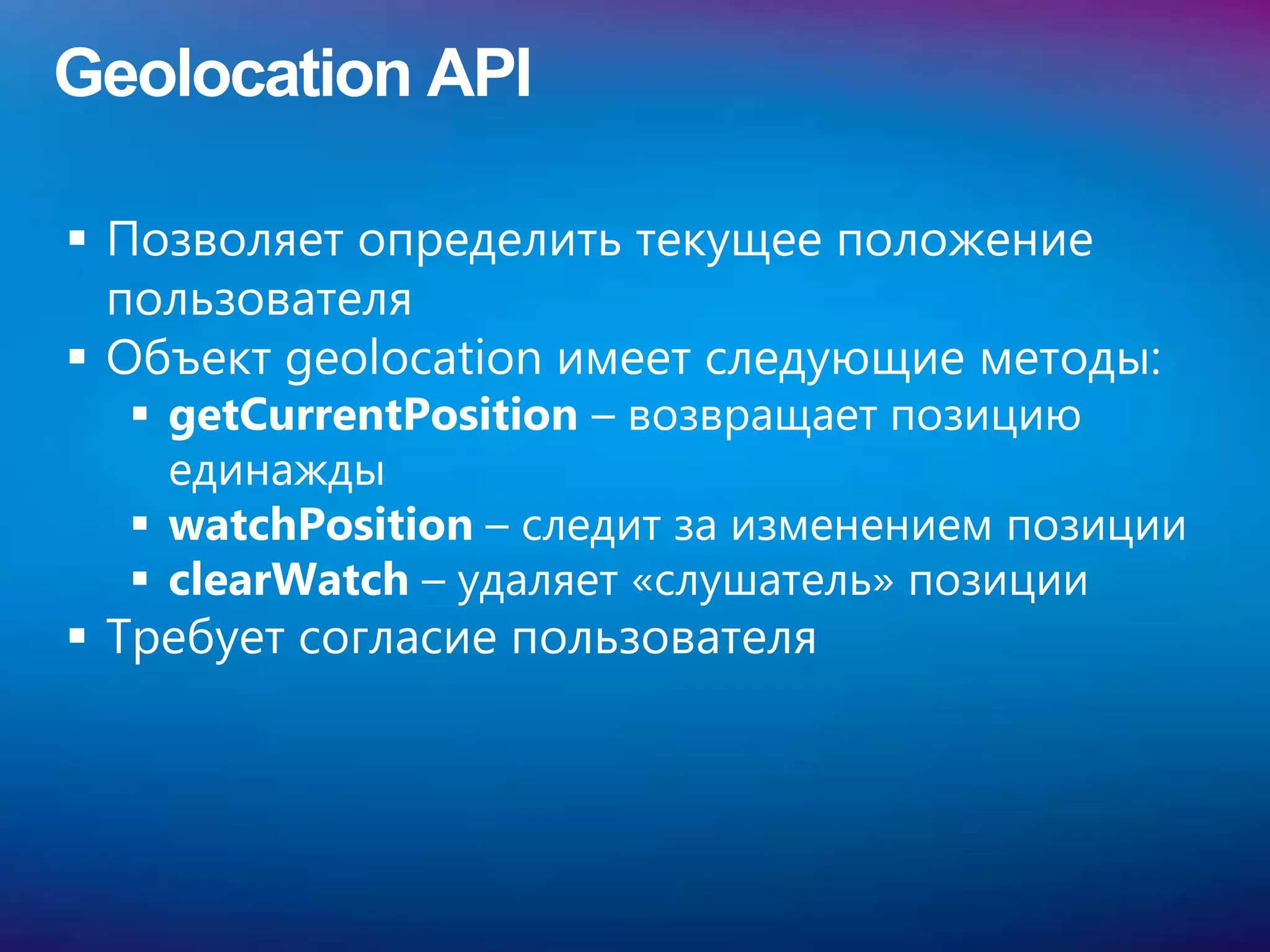 Geolocation API

 Позволяет определить текущее положение
  пользователя
 Объект geolocation имеет следующие методы:
   getCurrentPosition – возвращает позицию
    единажды
   watchPosition – следит за изменением позиции
   clearWatch – удаляет «слушатель» позиции
 Требует согласие пользователя
 