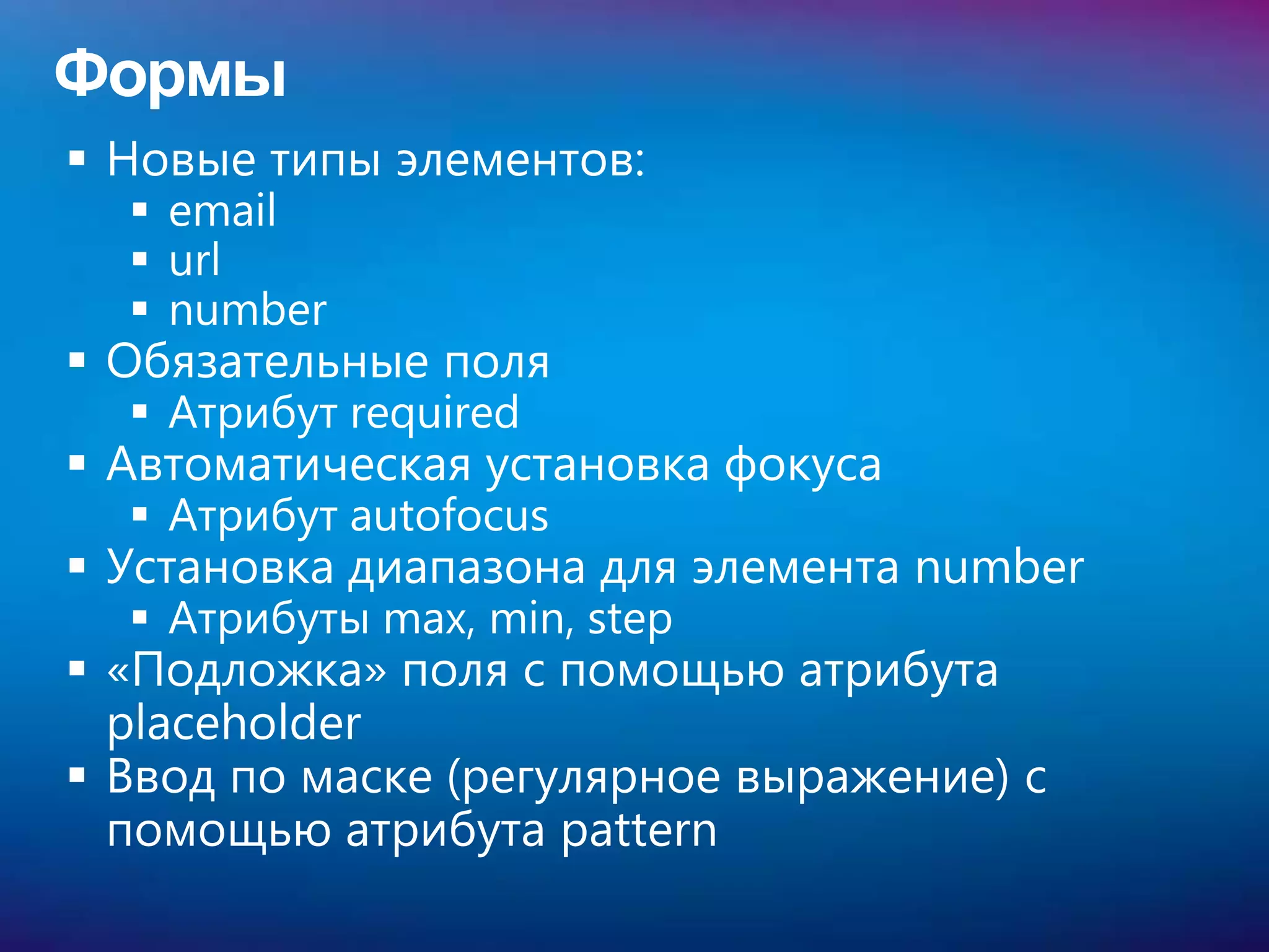 Формы
 Новые типы элементов:
   email
   url
   number
 Обязательные поля
   Атрибут required
 Автоматическая установка фокуса
   Атрибут autofocus
 Установка диапазона для элемента number
   Атрибуты max, min, step
 «Подложка» поля с помощью атрибута
  placeholder
 Ввод по маске (регулярное выражение) с
  помощью атрибута pattern
 