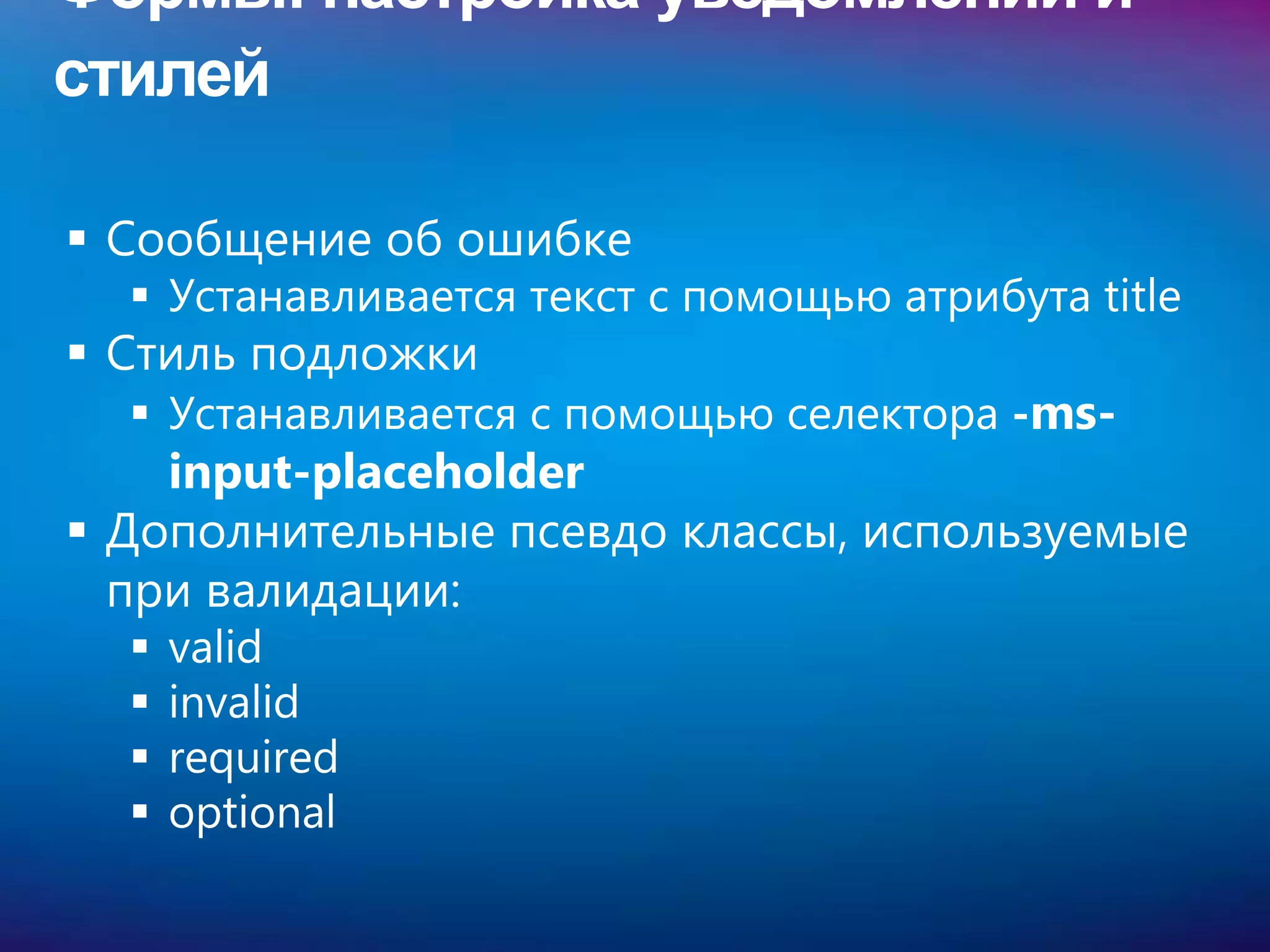 Формы: настройка уведомлений и
стилей

 Сообщение об ошибке
   Устанавливается текст с помощью атрибута title
 Стиль подложки
   Устанавливается с помощью селектора -ms-
    input-placeholder
 Дополнительные псевдо классы, используемые
  при валидации:
     valid
     invalid
     required
     optional
 