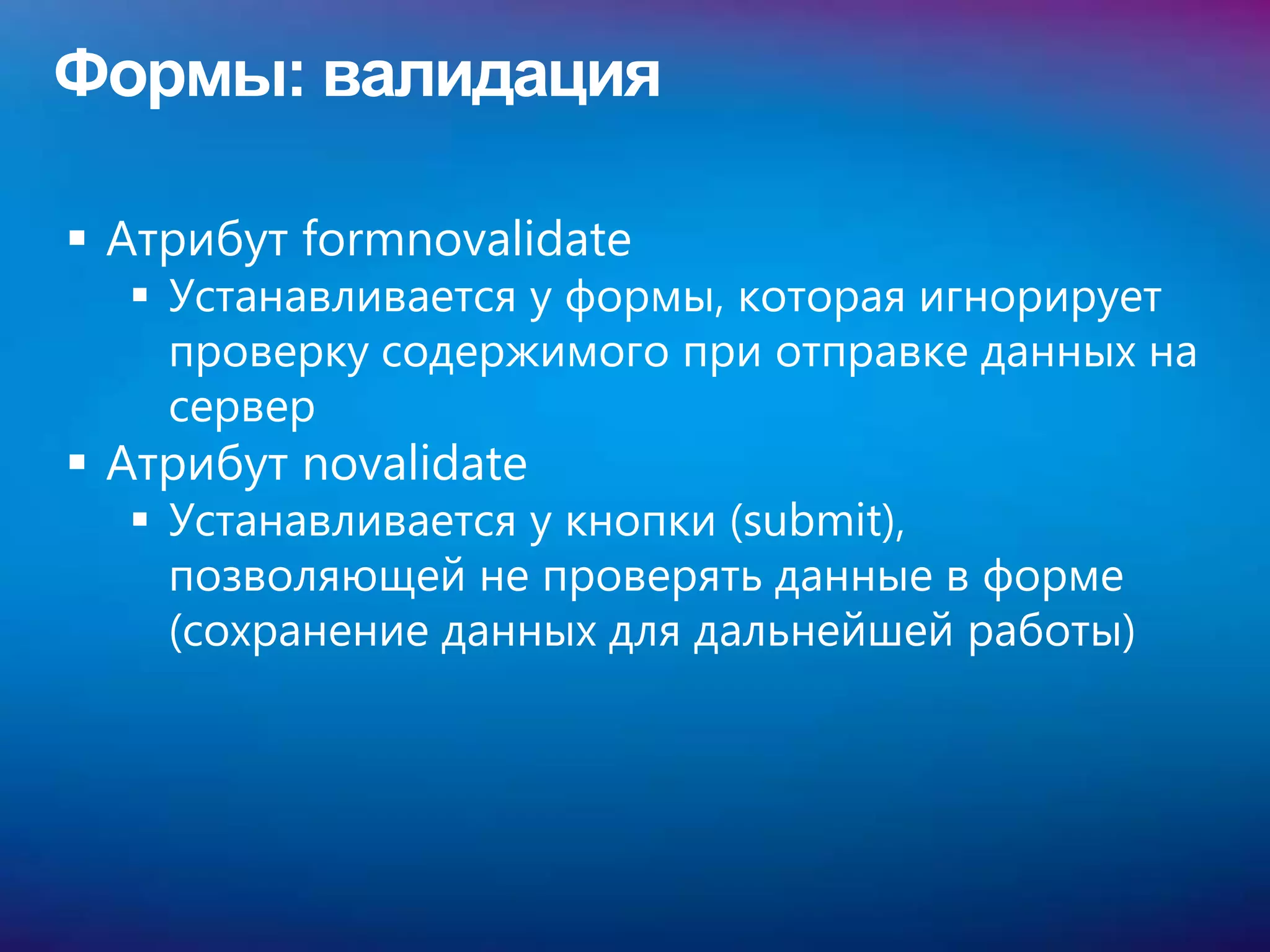 Формы: валидация

 Атрибут formnovalidate
   Устанавливается у формы, которая игнорирует
    проверку содержимого при отправке данных на
    сервер
 Атрибут novalidate
   Устанавливается у кнопки (submit),
    позволяющей не проверять данные в форме
    (сохранение данных для дальнейшей работы)
 