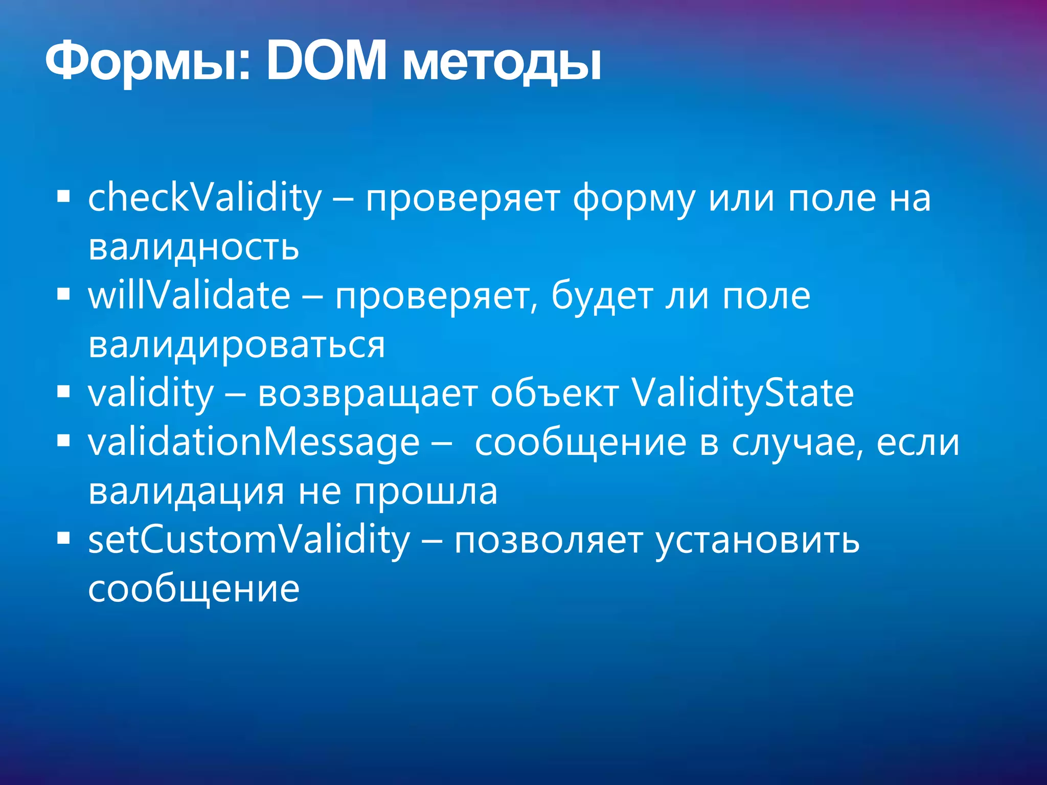 Формы: DOM методы

 checkValidity – проверяет форму или поле на
  валидность
 willValidate – проверяет, будет ли поле
  валидироваться
 validity – возвращает объект ValidityState
 validationMessage – сообщение в случае, если
  валидация не прошла
 setCustomValidity – позволяет установить
  сообщение
 