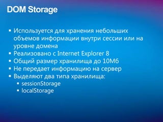 DOM Storage

 Используется для хранения небольших
  объемов информации внутри сессии или на
  уровне домена
 Реализовано с Internet Explorer 8
 Общий размер хранилища до 10Мб
 Не передает информацию на сервер
 Выделяют два типа хранилища:
   sessionStorage
   localStorage
 