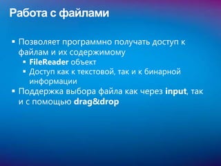 Работа с файлами

 Позволяет программно получать доступ к
  файлам и их содержимому
   FileReader объект
   Доступ как к текстовой, так и к бинарной
    информации
 Поддержка выбора файла как через input, так
  и с помощью drag&drop
 