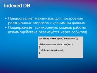 Indexed DB

 Предоставляет механизмы для построения
  реляционных запросов к хранимым данным
 Поддерживает асинхронную модель работы
  (взаимодействие реализуется через события)
                  var dbReq = ixDB.open( "Database1" );

                  dbReq.onsuccess = function( evt )
                  {
                     oDB = evt.target.result;
                  };
 