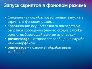 Запуск скриптов в фоновом режиме

 Специальная служба, позволяющая запускать
  скрипты в фоновом режиме
 Комуникации осуществляются посредством
  отправки сообщений (чем-то сходна с worker
  ролью, выбирающей данные из очереди)
 postmessage – отправляет сообщение службе
  или интерфейсы
 onmessage – позволяет обрабатывать
  сообщения
 