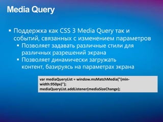 Media Query

 Поддержка как CSS 3 Media Query так и
  событий, связанных с изменением параметров
   Позволяет задавать различные стили для
    различных разрешений экрана
   Позволяет динамически загружать
    контент, базируясь на параметрах экрана

          var mediaQueryList = window.msMatchMedia("(min-
          width:950px)");
          mediaQueryList.addListener(mediaSizeChange);
 