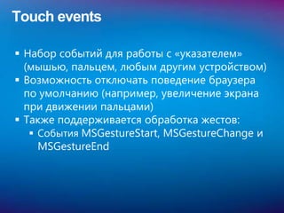 Touch events

 Набор событий для работы с «указателем»
  (мышью, пальцем, любым другим устройством)
 Возможность отключать поведение браузера
  по умолчанию (например, увеличение экрана
  при движении пальцами)
 Также поддерживается обработка жестов:
    События MSGestureStart, MSGestureChange и
     MSGestureEnd
 