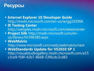 Ресурсы

 Internet Explorer 10 Developer Guide
  http://msdn.microsoft.com/en-us/ie/gg192966
 IE Testing Center
  http://samples.msdn.microsoft.com/ietestcenter
 Project Silk http://msdn.microsoft.com/en-
  us/library/hh396380.aspx
 WebMatrix
  http://www.microsoft.com/web/webmatrix/next
 WebStandards Update for VS2010 SP 1
  http://visualstudiogallery.msdn.microsoft.com/a15
  c3ce9-f58f-42b7-8668-53f6cdc2cd83
 