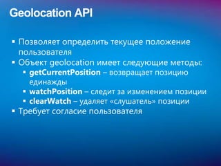 Geolocation API

 Позволяет определить текущее положение
  пользователя
 Объект geolocation имеет следующие методы:
   getCurrentPosition – возвращает позицию
    единажды
   watchPosition – следит за изменением позиции
   clearWatch – удаляет «слушатель» позиции
 Требует согласие пользователя
 