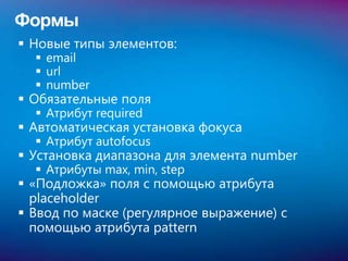 Формы
 Новые типы элементов:
   email
   url
   number
 Обязательные поля
   Атрибут required
 Автоматическая установка фокуса
   Атрибут autofocus
 Установка диапазона для элемента number
   Атрибуты max, min, step
 «Подложка» поля с помощью атрибута
  placeholder
 Ввод по маске (регулярное выражение) с
  помощью атрибута pattern
 
