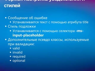 Формы: настройка уведомлений и
стилей

 Сообщение об ошибке
   Устанавливается текст с помощью атрибута title
 Стиль подложки
   Устанавливается с помощью селектора -ms-
    input-placeholder
 Дополнительные псевдо классы, используемые
  при валидации:
     valid
     invalid
     required
     optional
 