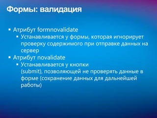 Формы: валидация

 Атрибут formnovalidate
   Устанавливается у формы, которая игнорирует
    проверку содержимого при отправке данных на
    сервер
 Атрибут novalidate
   Устанавливается у кнопки
    (submit), позволяющей не проверять данные в
    форме (сохранение данных для дальнейшей
    работы)
 