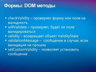 Формы: DOM методы

 checkValidity – проверяет форму или поле на
  валидность
 willValidate – проверяет, будет ли поле
  валидироваться
 validity – возвращает объект ValidityState
 validationMessage – сообщение в случае, если
  валидация не прошла
 setCustomValidity – позволяет установить
  сообщение
 