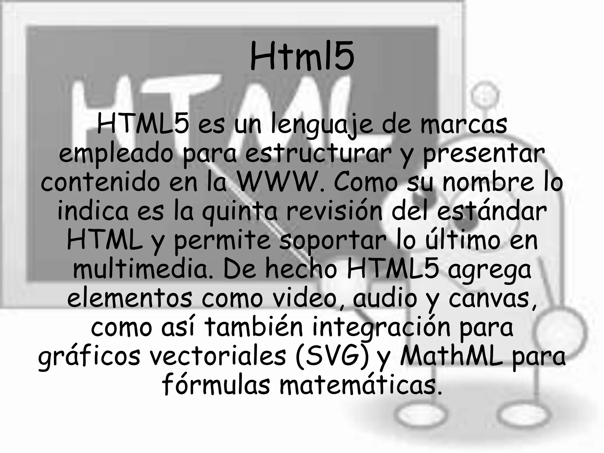 Html5
HTML5 es un lenguaje de marcas
empleado para estructurar y presentar
contenido en la WWW. Como su nombre lo
indica es la quinta revisión del estándar
HTML y permite soportar lo último en
multimedia. De hecho HTML5 agrega
elementos como video, audio y canvas,
como así también integración para
gráficos vectoriales (SVG) y MathML para
fórmulas matemáticas.
 