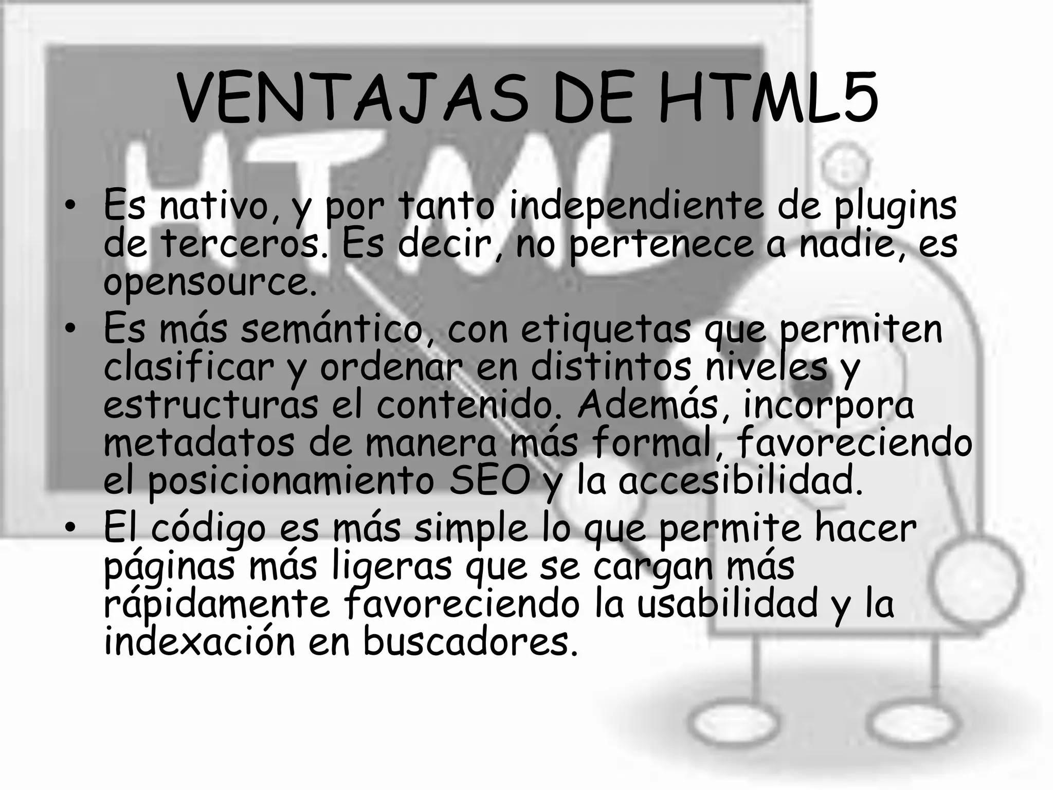 VENTAJAS DE HTML5
• Es nativo, y por tanto independiente de plugins
de terceros. Es decir, no pertenece a nadie, es
opensource.
• Es más semántico, con etiquetas que permiten
clasificar y ordenar en distintos niveles y
estructuras el contenido. Además, incorpora
metadatos de manera más formal, favoreciendo
el posicionamiento SEO y la accesibilidad.
• El código es más simple lo que permite hacer
páginas más ligeras que se cargan más
rápidamente favoreciendo la usabilidad y la
indexación en buscadores.
 