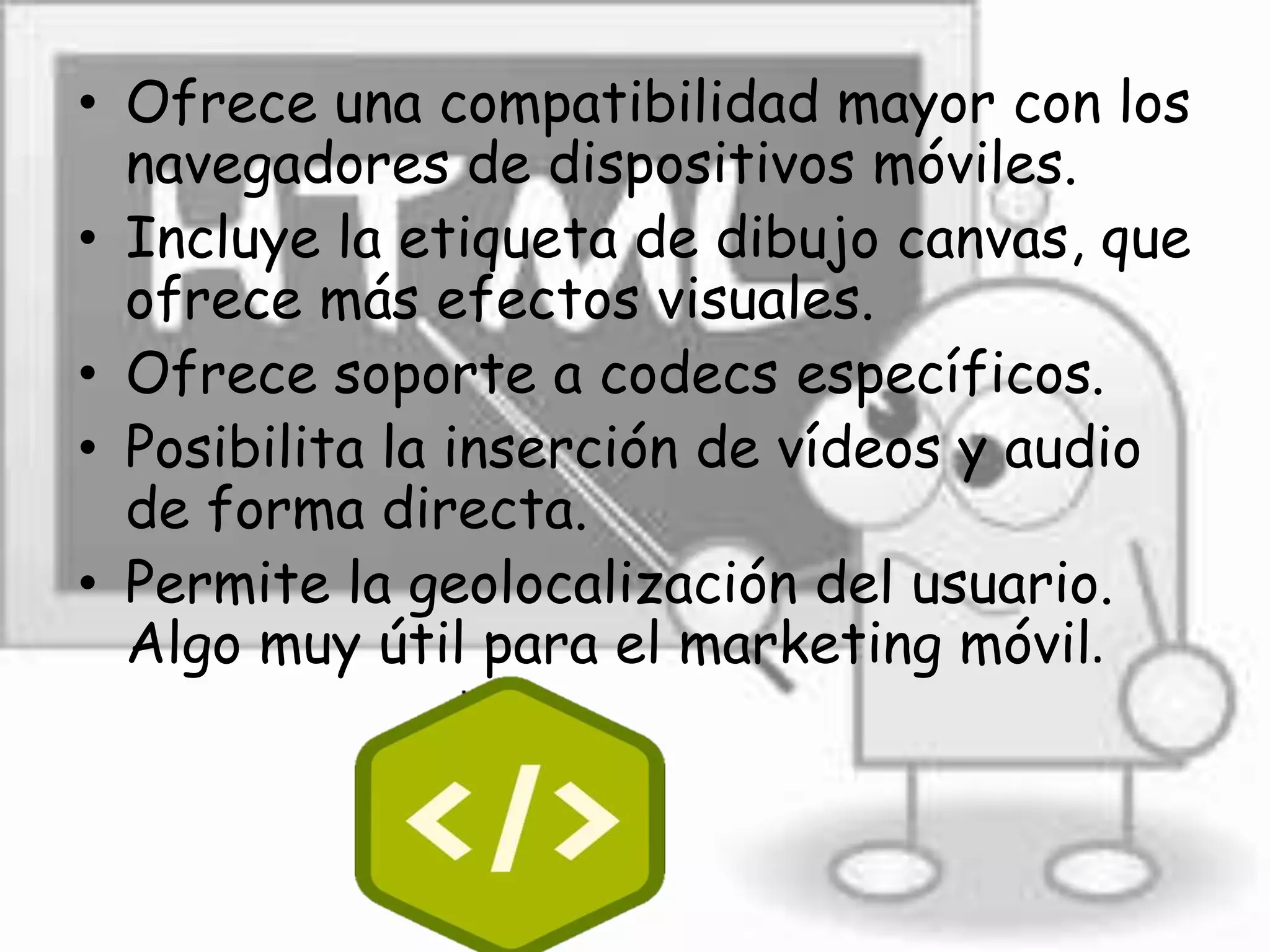 • Ofrece una compatibilidad mayor con los
navegadores de dispositivos móviles.
• Incluye la etiqueta de dibujo canvas, que
ofrece más efectos visuales.
• Ofrece soporte a codecs específicos.
• Posibilita la inserción de vídeos y audio
de forma directa.
• Permite la geolocalización del usuario.
Algo muy útil para el marketing móvil.
 