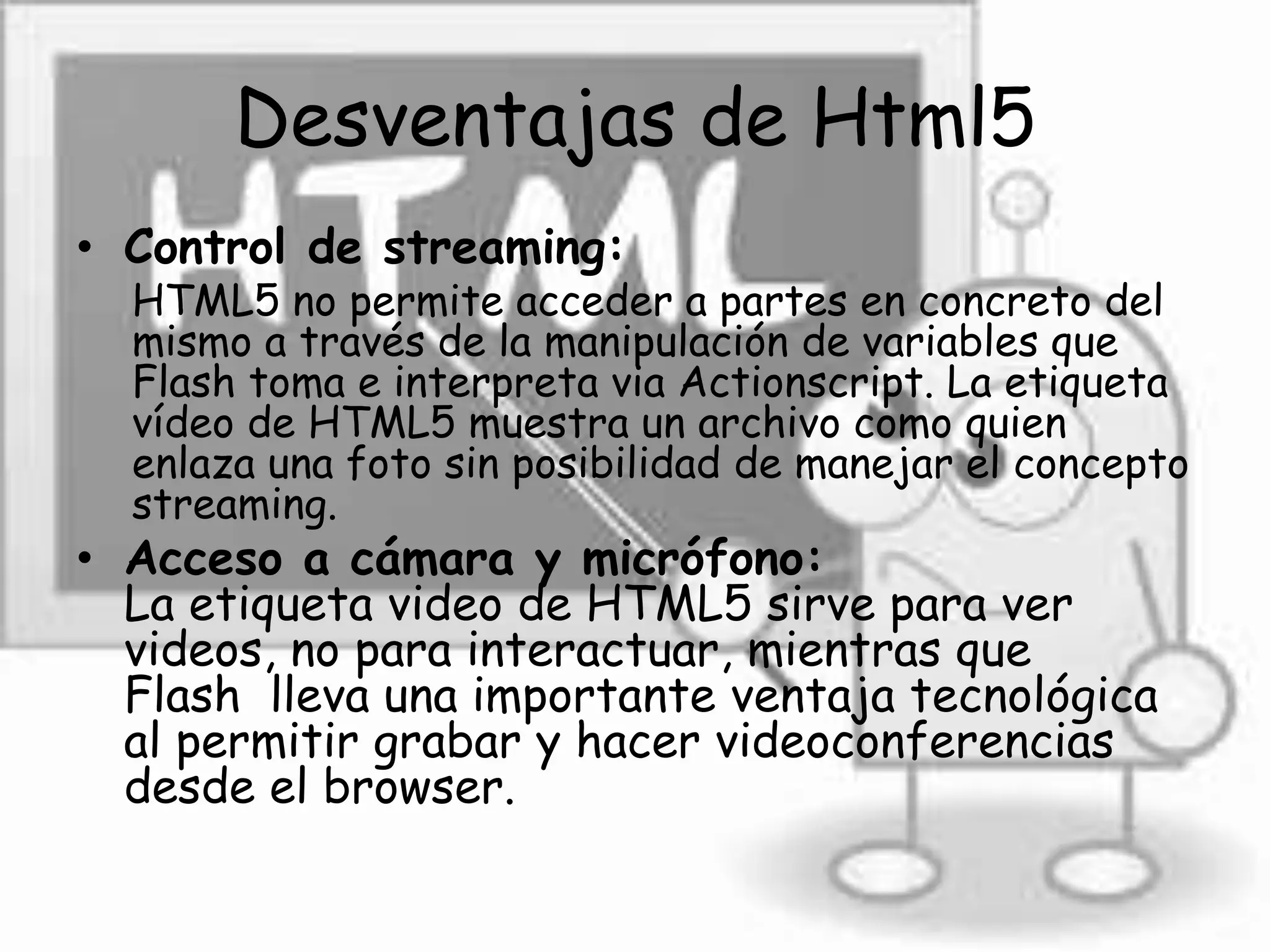 Desventajas de Html5
• Control de streaming:
HTML5 no permite acceder a partes en concreto del
mismo a través de la manipulación de variables que
Flash toma e interpreta via Actionscript. La etiqueta
vídeo de HTML5 muestra un archivo como quien
enlaza una foto sin posibilidad de manejar el concepto
streaming.
• Acceso a cámara y micrófono:
La etiqueta video de HTML5 sirve para ver
videos, no para interactuar, mientras que
Flash lleva una importante ventaja tecnológica
al permitir grabar y hacer videoconferencias
desde el browser.
 