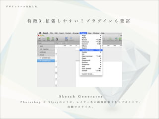 デ ザ イ ン ツ ー ル あ れ こ れ 。

特 徴 3 . 拡 張 し や す い ！ プ ラ グイ ン も 豊 富

!
S k e t c h
P h o t o s h o p

や

G e n e r a t o r

S l y c y の よ う に 、 レ イ ヤ ー 名 に 画 像 拡 張 子 を つ け る こ と で 、
自 動 で ス ラ イ ス 。

 